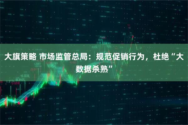 大旗策略 市场监管总局：规范促销行为，杜绝“大数据杀熟”