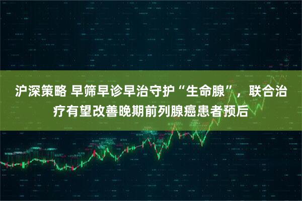 沪深策略 早筛早诊早治守护“生命腺”，联合治疗有望改善晚期前列腺癌患者预后