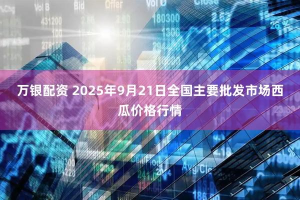 万银配资 2025年9月21日全国主要批发市场西瓜价格行情
